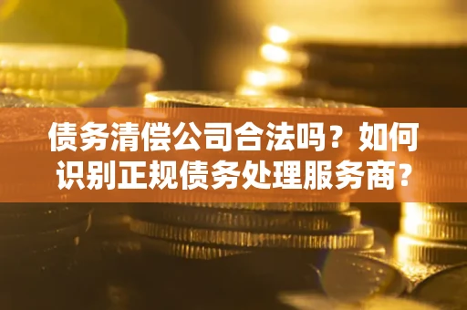 武汉债务清偿公司合法吗？如何识别正规债务处理服务商？
