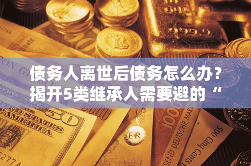 武汉债务人离世后债务怎么办？揭开5类继承人需要避的“坑”